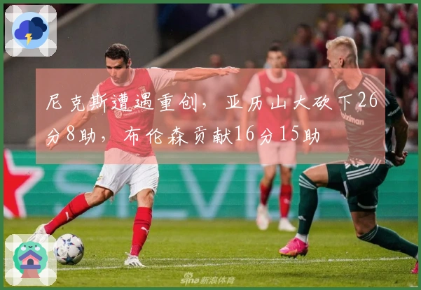 尼克斯遭遇重创，亚历山大砍下26分8助，布伦森贡献16分15助