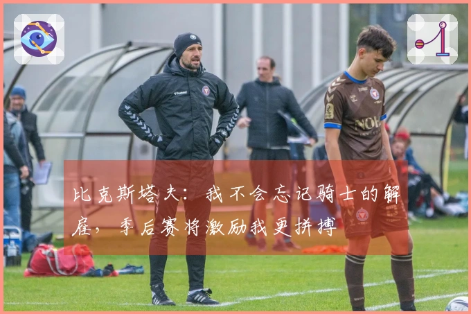 比克斯塔夫：我不会忘记骑士的解雇，季后赛将激励我更拼搏