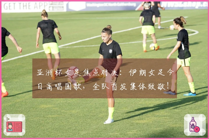 亚洲杯女足焦点对决：伊朗女足今日高唱国歌，全队首发集体致敬！