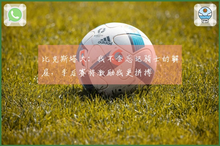 比克斯塔夫：我不会忘记骑士的解雇，季后赛将激励我更拼搏