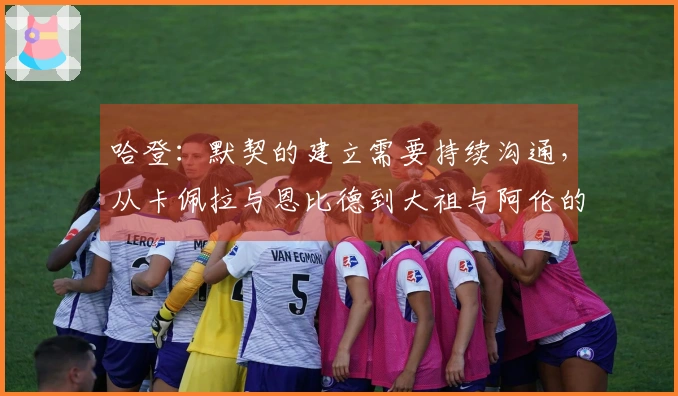 哈登：默契的建立需要持续沟通，从卡佩拉与恩比德到大祖与阿伦的历程
