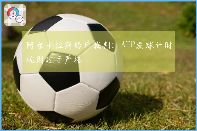 阿尔卡拉斯怒斥裁判：ATP发球计时规则过于严格