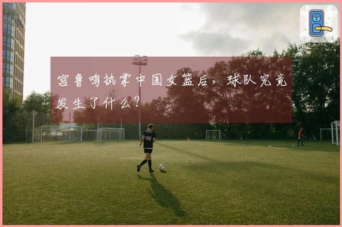 宫鲁鸣执掌中国女篮后，球队究竟发生了什么？