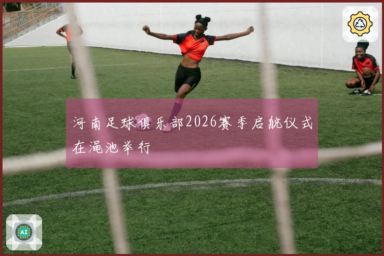 河南足球俱乐部2026赛季启航仪式在渑池举行