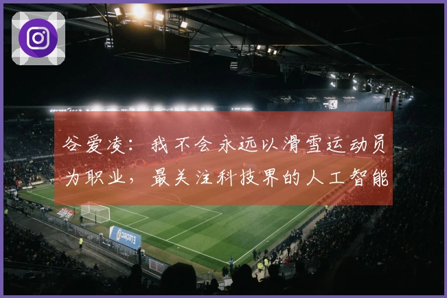 谷爱凌：我不会永远以滑雪运动员为职业，最关注科技界的人工智能