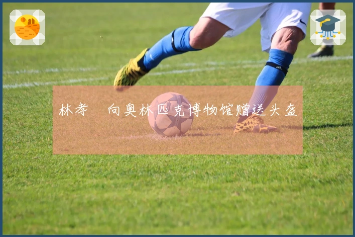 林孝埈向奥林匹克博物馆赠送头盔