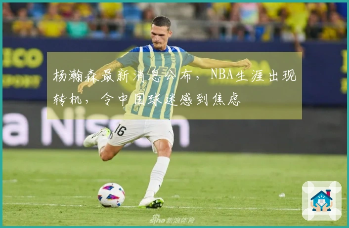 杨瀚森最新消息公布，NBA生涯出现转机，令中国球迷感到焦虑