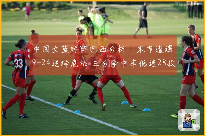 中国女篮对阵巴西分析｜末节遭遇9-24逆转危机 三分命中率低迷28投5中，罚球表现29罚12中
