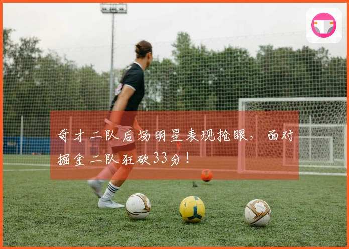 奇才二队后场明星表现抢眼，面对掘金二队狂砍33分！
