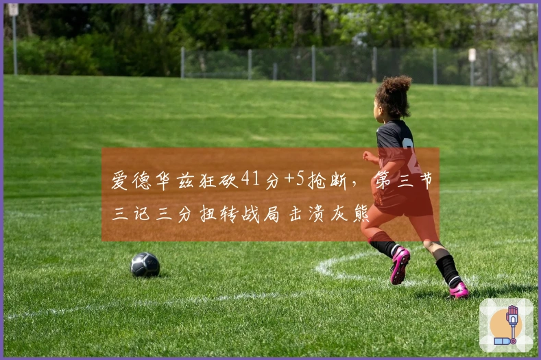 爱德华兹狂砍41分+5抢断，第三节三记三分扭转战局击溃灰熊