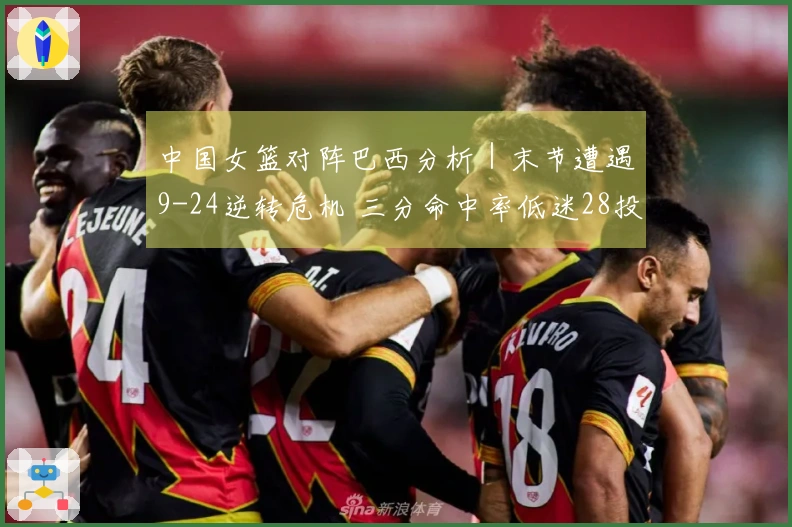 中国女篮对阵巴西分析｜末节遭遇9-24逆转危机 三分命中率低迷28投5中，罚球表现29罚12中