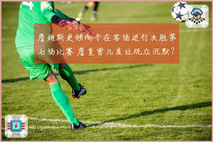 詹姆斯更倾向于在客场进行决胜第七场比赛 詹皇曾几度让观众沉默？
