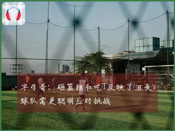 字母哥：砸篮框和吃T反映了沮丧，球队需更聪明应对挑战
