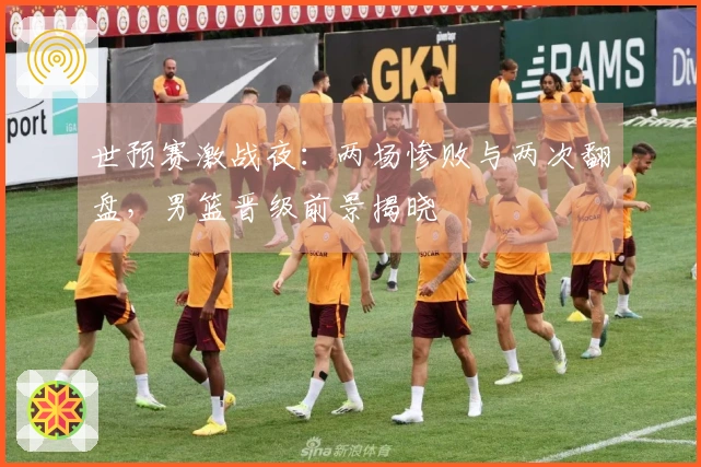 世预赛激战夜：两场惨败与两次翻盘，男篮晋级前景揭晓