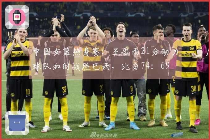 中国女篮热身赛：王思雨21分助力球队加时战胜巴西，比分74：69