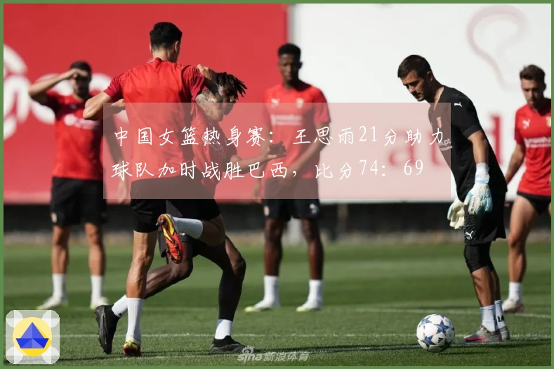 中国女篮热身赛：王思雨21分助力球队加时战胜巴西，比分74：69