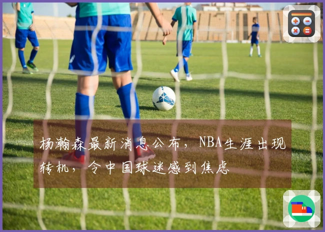 杨瀚森最新消息公布，NBA生涯出现转机，令中国球迷感到焦虑