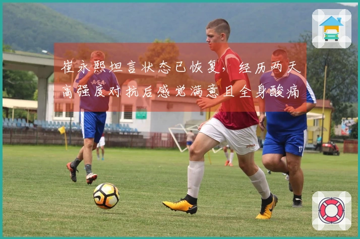 崔永熙坦言状态已恢复，经历两天高强度对抗后感觉满意且全身酸痛