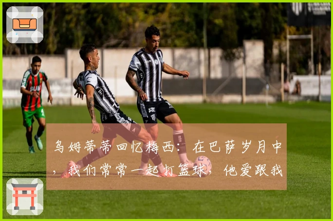 乌姆蒂蒂回忆梅西：在巴萨岁月中，我们常常一起打篮球，他爱跟我赌局