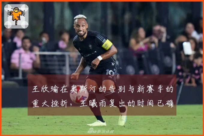 王欣瑜在奥斯汀的告别与新赛季的重大挫折，王曦雨复出的时间已确认