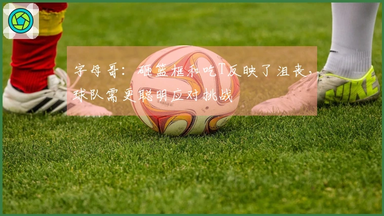 字母哥：砸篮框和吃T反映了沮丧，球队需更聪明应对挑战